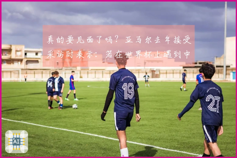 真的要见面了吗？亚马尔去年接受采访时表示：若在世界杯上遇到中国队，也会十分艰难。