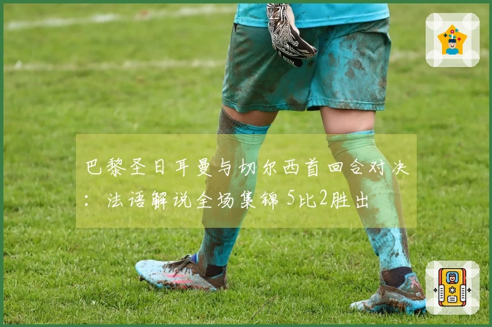 巴黎圣日耳曼与切尔西首回合对决：法语解说全场集锦 5比2胜出