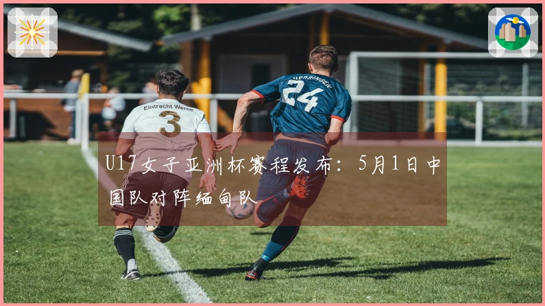 U17女子亚洲杯赛程发布：5月1日中国队对阵缅甸队