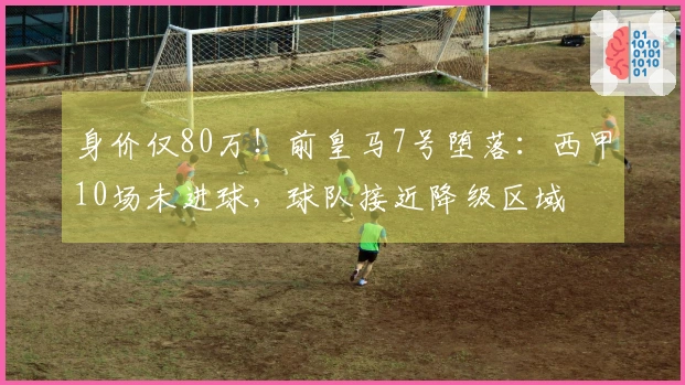 身价仅80万！前皇马7号堕落：西甲10场未进球，球队接近降级区域