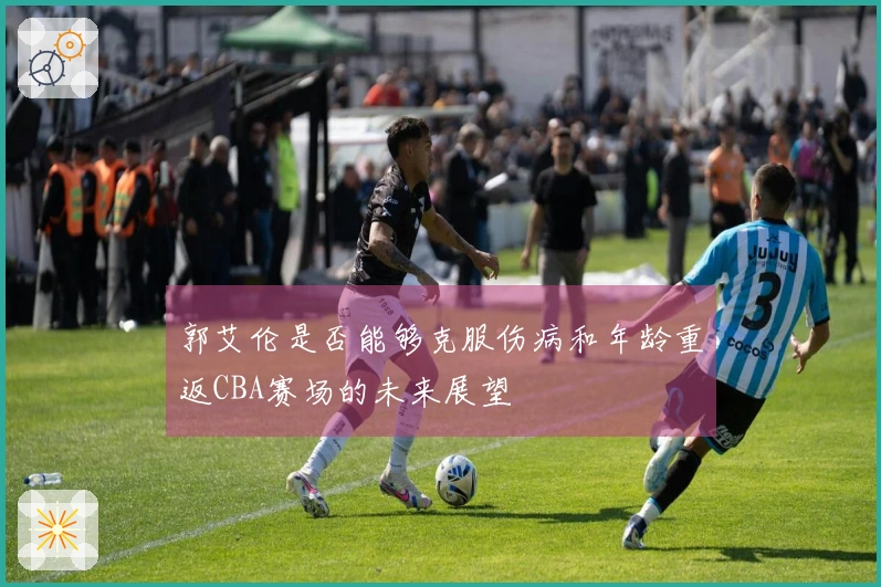 郭艾伦是否能够克服伤病和年龄重返CBA赛场的未来展望