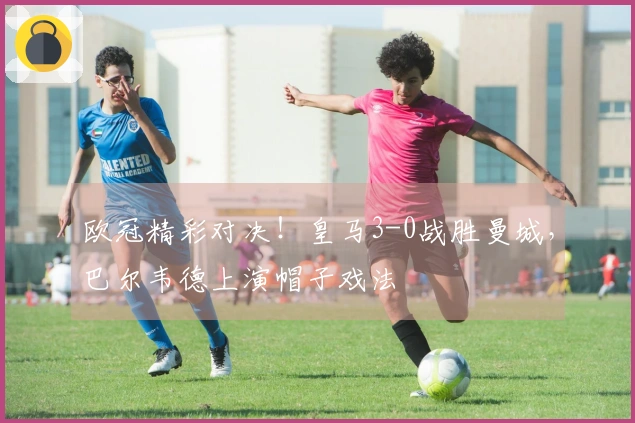 欧冠精彩对决！皇马3-0战胜曼城，巴尔韦德上演帽子戏法