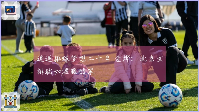 追逐排球梦想二十年 金烨：北京女排犹如温暖的家