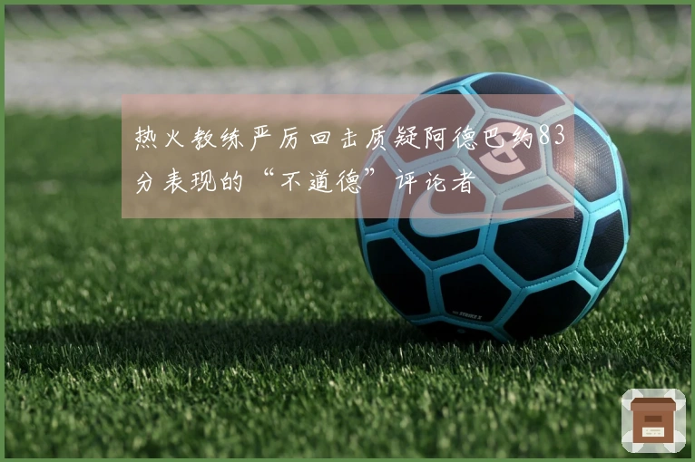 热火教练严厉回击质疑阿德巴约83分表现的“不道德”评论者