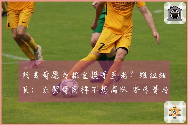 约基奇愿与掘金携手至老？维拉纽瓦：东契奇同样不想离队 字母哥与SGA亦然