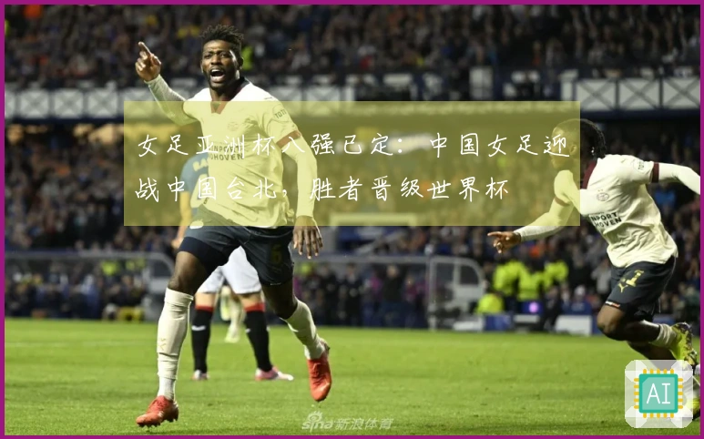 女足亚洲杯八强已定：中国女足迎战中国台北，胜者晋级世界杯