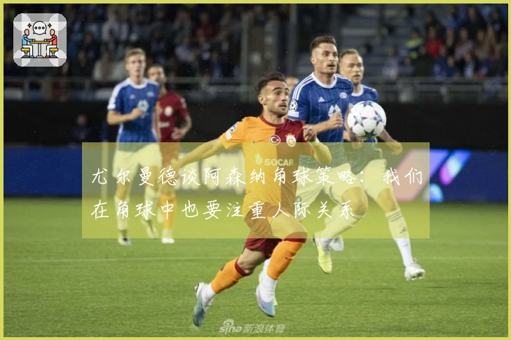 尤尔曼德谈阿森纳角球策略：我们在角球中也要注重人际关系