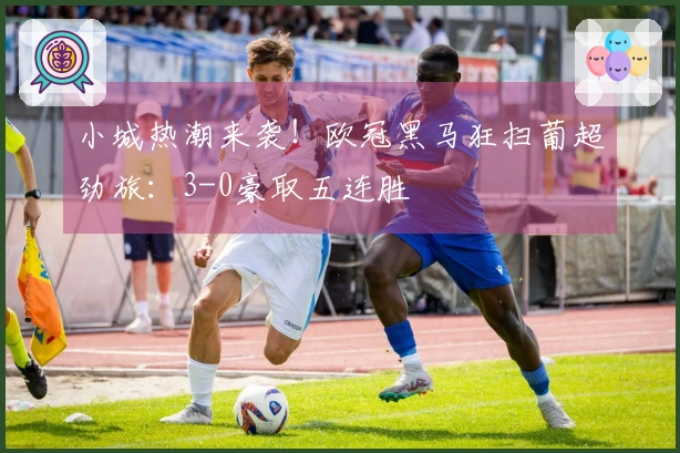 小城热潮来袭！欧冠黑马狂扫葡超劲旅：3-0豪取五连胜