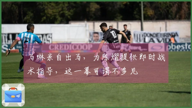 马琳亲自出马，为陈熠提供即时战术指导，这一幕可谓不多见