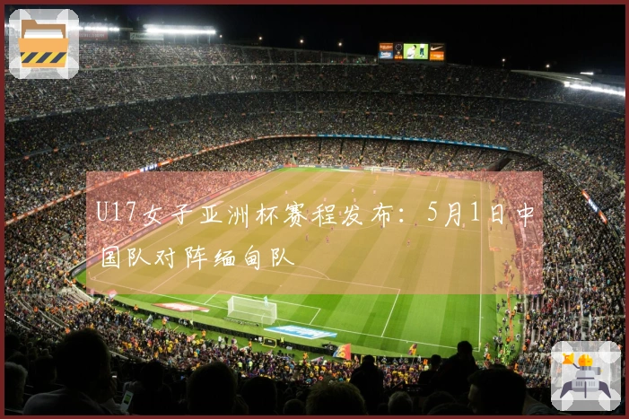 U17女子亚洲杯赛程发布：5月1日中国队对阵缅甸队