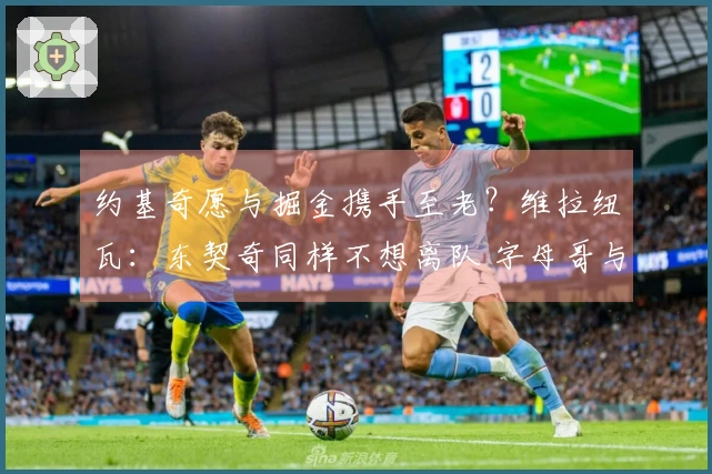 约基奇愿与掘金携手至老？维拉纽瓦：东契奇同样不想离队 字母哥与SGA亦然