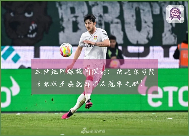 本世纪网球强国探讨：纳达尔与阿卡尔双王成就却不及冠军之辉！