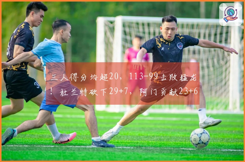 三人得分均超20，113-99击败猛龙！杜兰特砍下29+7，阿门贡献23+6，申京16投6中