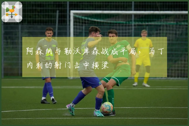 阿森纳与勒沃库森战成平局，马丁内利的射门击中横梁