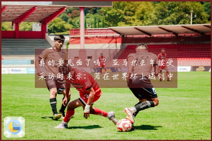 真的要见面了吗？亚马尔去年接受采访时表示：若在世界杯上遇到中国队，也会十分艰难。
